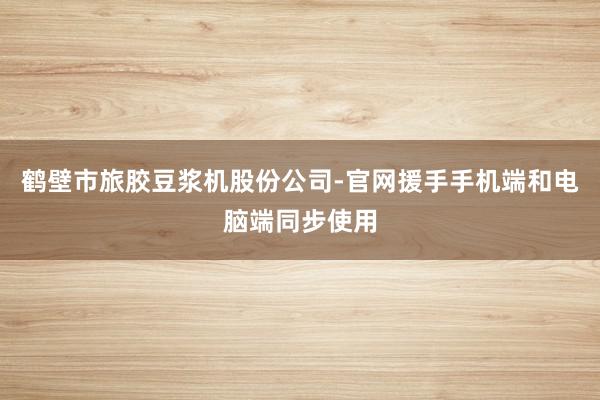 鹤壁市旅胶豆浆机股份公司-官网援手手机端和电脑端同步使用